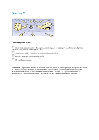Question 23 
La contraception d'urgence : 
Est une méthode contraceptive d’exception, de rattrapage, en cas de rapport sexuel non ou mal protégé 
(absence, échec, oubli de contraception…etc.). 
Protège contre les IST (Infections Sexuellement Transmissibles) 
Il existe 5 méthodes actuellement en France. 
Elle peut être hormonale. 
Explication: Le préservatif (féminin ou masculin) est le seul moyen de contraception qui protège du VIH (Virus 
de l’Immunodéficience Humaine) et de la plupart des autres infections sexuellement transmissibles (IST). 
Actuellement en France, il existe 3 méthodes de contraception d’urgence : -la « pilule du lendemain » 
(hormonale) -la « pilule du surlendemain » (hormonale) -le DIU (Dispositif Intra Utérin) au cuivre 
 