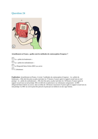 Question 24 
Actuellement en France, quelles sont les méthodes de contraception d’urgence ? 
La « pilule du lendemain » 
La « pilule du surlendemain » 
Le Dispositif Intra Utérin (DIU) au cuivre 
L’abstinence 
Explication: Actuellement en France, il existe 3 méthodes de contraception d’urgence : -la « pilule du 
lendemain ». Elle doit être prise au plus tard dans les 72 heures (3 jours) après le rapport sexuel non ou mal 
protégé. -la « pilule du surlendemain ». Elle doit être prise au plus tard dans les 120 heures (5 jours) après le 
rapport sexuel non ou mal protégé. Elle est délivrée en pharmacie sur ordonnance uniquement. -le DIU 
(Dispositif Intra Utérin) au cuivre, dans un délai de 120 heures maximum (5 jours) après le rapport sexuel non ou 
mal protégé. Le DIU au cuivre peut être prescrit et posé par un médecin ou une sage femme. 
 