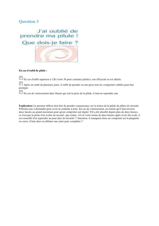 Question 3 
En cas d'oubli de pilule : 
En cas d'oubli supérieur à 12h (voire 3h pour certaines pilules), son efficacité en est altérée. 
Après un oubli de plusieurs jours, il suffit de prendre en une prise tous les comprimés oubliés pour être 
protégée 
En cas de vomissement dans l'heure qui suit la prise de la pilule, il faut en reprendre une 
Explication: Le premier réflexe doit être de prendre connaissance sur la notice de la pilule du délais de sécurité. 
N'hésitez pas à demander pour avoir la conduite à tenir. En cas de vomissement, on estime qu'il faut environ 
deux heures au grand maximum pour qu'un comprimé soit digéré. S'il a été absorbé depuis plus de deux heures, 
ce n'est pas la peine d'en avaler un second ; par contre, s'il est vomi moins de deux heures après avoir été avalé, il 
est conseillé d'en reprendre un pour plus de sécurité !! Attention, il manquera donc un comprimé sur la plaquette 
en cours, il faut alors en débuter une autre pour compléter !! 
 