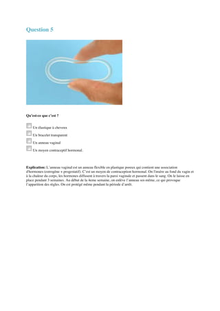 Question 5 
Qu’est-ce que c’est ? 
Un élastique à cheveux 
Un bracelet transparent 
Un anneau vaginal 
Un moyen contraceptif hormonal. 
Explication: L’anneau vaginal est un anneau flexible en plastique poreux qui contient une association 
d'hormones (estrogène + progestatif). C’est un moyen de contraception hormonal. On l'insère au fond du vagin et 
à la chaleur du corps, les hormones diffusent à travers la paroi vaginale et passent dans le sang. On le laisse en 
place pendant 3 semaines. Au début de la 4eme semaine, on enlève l’anneau soi-même, ce qui provoque 
l’apparition des règles. On est protégé même pendant la période d’arrêt. 
 