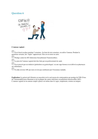 Question 6 
L’anneau vaginal : 
Il est laissé en place pendant 3 semaines. Au bout de trois semaines, on enlève l'anneau. Pendant la 
quatrième semaine, des "règles" apparaissent. Puis on en remet un autre. 
Protège contre les IST (Infections Sexuellement Transmissibles). 
La pose de l’anneau vaginal doit être faite par un professionnel de santé. 
Il est prescrit par un médecin (généraliste ou gynécologue) ou une sage-femme et est délivré en pharmacie 
sur ordonnance. 
Il coûte environ 16€ par mois et n'est pas remboursé par l'Assurance maladie. 
Explication: Le préservatif (féminin ou masculin) est le seul moyen de contraception qui protège du VIH (Virus 
de l’Immunodéficience Humaine) et de la plupart des autres infections sexuellement transmissibles (IST). 
L’anneau vaginal est un anneau souple à placer soi-même dans le vagin, simplement, comme un tampon. 
 