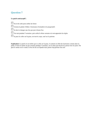 Question 7 
Le patch contraceptif : 
Il est très utile pour arrêter de fumer 
Comme la pilule il libère 2 hormones (l'estradiol et le progestatif) 
Je dois le changer une fois par jour à heure fixe 
J'en met pendant 3 semaines, puis arrête la 4ème semaine où vont apparaitre les règles 
Je peux le coller sur la peau, sur tout le corps, sauf sur la poitrine 
Explication: Le patch est un timbre qui se colle sur la peau, il contient en effet des hormones comme dans la 
pilule. Il faut en mettre un par semaine pendant 3 semaines, on n'a donc pas besoin d'y penser tous les jours. On 
peut le mettre sur le ventre, le bas du dos ou l'épaule mais jamais trop proche d'un sein 
 