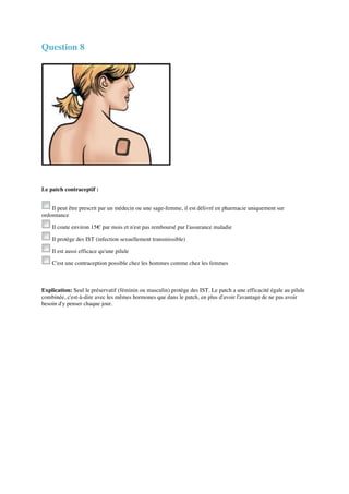 Question 8 
Le patch contraceptif : 
Il peut être prescrit par un médecin ou une sage-femme, il est délivré en pharmacie uniquement sur 
ordonnance 
Il coute environ 15€ par mois et n'est pas remboursé par l'assurance maladie 
Il protège des IST (infection sexuellement transmissible) 
Il est aussi efficace qu'une pilule 
C'est une contraception possible chez les hommes comme chez les femmes 
Explication: Seul le préservatif (féminin ou masculin) protège des IST. Le patch a une efficacité égale au pilule 
combinée, c'est-à-dire avec les mêmes hormones que dans le patch, en plus d'avoir l'avantage de ne pas avoir 
besoin d'y penser chaque jour. 
 