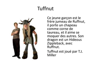 TuffnutCe jeune garçon est le frère jumeau de Ruffnut, il porte un chapeau comme corne de taureau, et il aime se moquer des autres. Son dragon est un Hideous Zippleback, avec Ruffnut.Tuffnutest joué par T.J. Miller