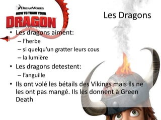 Les DragonsLes dragons aiment:l’herbesi quelqu'un gratter leurs cousla lumièreLes dragons detestent:l’anguilleIlsont volé les bétails des Vikings mais ils ne les ont pas mangé. Ils les donnent à Green Death