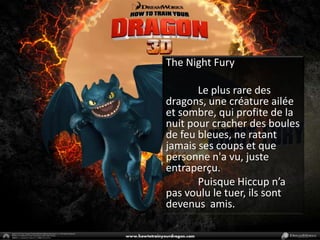 The Night Fury	Le plus rare des dragons, une créature ailée et sombre, qui profite de la nuit pour cracher des boules de feu bleues, ne ratant jamais ses coups et que personne n'a vu, juste entraperçu.	Puisque Hiccup n’a pas voulu le tuer, ils sont devenus  amis.