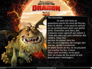 The Gronckles	Ilssont très forts et populaires parmi les amis de hiccup , donc ils disent, si on peut le vaincre on va certainement avoir une petite amie. Gronckles sont durs, descréatures assez agressif qui volent à l'aide des ailes qui sontsimilaires des  colibris. Ceux leur permet de planer dans les airs. Ils sont capables de manger des pierres, de les transformer en plans boule de feu. Ils ne peuvent pascracher du feu, si leurs têtes sont humides, et ne peut tirer six coups de feu avant ils ont besoin pour «recharger».