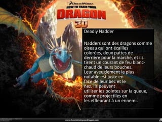 Deadly NadderNadders sont des dragons comme oiseau qui ont écailles colorées, deux pattes de derrière pour la marche, et ils tirent un courant de feu blanc-chaud de leurs bouches.Leur aveuglement le plus notable est juste en face de leur bec et le nez. Ils peuventutiliser les pointes sur la queue, comme projectiles en les effleurant à un ennemi.