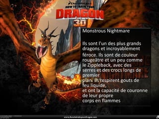 Monstrous NightmareIls sont l'un des plus grands dragons et incroyablement féroce.Ils sontde couleur rougeâtre et un peu comme le Zippleback,avec des serres et des crocs longs de premierplan. Ils respirent gouts de feu liquide,et ont la capacité de couronne de leur propre corps en flammes