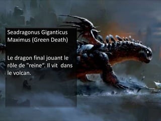 SeadragonusGiganticusMaximus (Green Death)Le dragon final jouant le rôle de "reine“. Il vit  dans le volcan.  