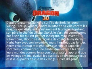 Depuis longtemps au Nord sur l'Île de Berk, le jeune Viking, Hiccup, veut rejoindre la lutte de sa ville contre les dragons qui attaquent constamment leur ville. Pourtant, son père le chef du village, Stoick le Vast, ne permettront pas à son fils qui est petit et inélégant, mais inventif. Néanmoins, Hiccupse debrouillede contrele mystérieux Night Fury avec son invention, mais il ne peut pas le tuer. Apres cela, Hiccup et Night Fury que Hiccup l’appelle Toothless, commencer une amitié qui ouvrirait les deux leurs mondes comme le garçon observateur apprend que les Vikings ont mal évalué les espèces de dragons. Hiccup essaie les points de vue des Vikings sur les dragons.