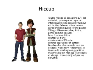 HiccupTout le monde se considère qu’il est un lachè ,parce que sa capacité intellectuelle et sa sens de l'humour est inutile, faible et mince de son corps physique qui ne reflète pas les Vikings. Même son père, Stoick, pensé comme ça aussi. Mais il prouve d'être courageux d'une manière très différentecomme apprivoiser et battant l’espèces les plus rares de tous les dragons, NightFury. Finalement,  il terrasse le seadragonusgiganticusmaximus qui est menace les dragons et vikings.  Hiccup est joué par Jay Baruchel.