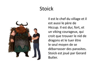 StoickIl est le chef du village et il est aussi le père de Hiccup. Il est dur, fort, et un viking courageux, qui croit quetrouver le nid de dragons et le tuer être le seul moyen de se débarrasser des parasites. Stoick est joué par Gerard Butler.