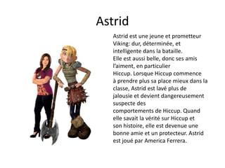 AstridAstrid est une jeune et prometteur Viking: dur, déterminée, et intelligente dans la bataille. Elle est aussi belle, donc ses amis l’aiment, en particulier Hiccup. Lorsque Hiccup commence à prendre plus sa placemieux dans la classe, Astrid est lavé plus de jalousie et devient dangereusement suspecte descomportements de Hiccup. Quandelle savait la vérité sur Hiccup et son histoire,elle est devenue une bonne amie et un protecteur. Astrid est joué par America Ferrera.