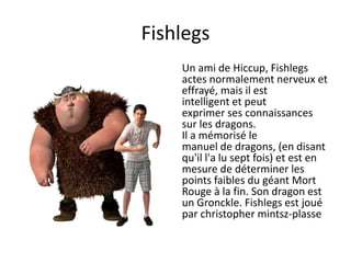 FishlegsUn ami de Hiccup, Fishlegsactes normalement nerveux et effrayé, mais il est intelligent et peut exprimer ses connaissances sur les dragons. Il a mémorisé le manuel de dragons, (en disant qu'il l'a lu sept fois) et est en mesure de déterminer les points faibles du géant Mort Rouge à la fin. Son dragon est un Gronckle. Fishlegs est joué par christopher mintsz-plasse