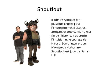 SnoutloutIl admire Astrid et fait plusieurs choses pour l’impressionner.Il est tres arrogant et trop confiant. A la fin de l’histoire, il apprecie l’intuition et le courage de Hiccup. Son dragon est un Monstrous Nightmare. Snoutloutest joué par Jonah Hill