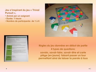 3 
Jeu s’inspirant du jeu « Trivial Pursuit », 
• Animé par un soignant 
• Durée: 1 heure 
• Nombre de participants: de 1 à 6 
Règles du jeu données en début de partie 
4 types de questions: 
savoirs, savoir-faire, savoir-être et carte piège (en jaune) faisant passer un tour permettant ainsi de laisser la parole à tous 
 