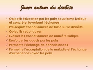 4 Jouer autour du diabète 
•Objectif: éducation par les pairs sous forme ludique et concrète favorisant l’échange 
•Pré-requis: connaissances de base sur le diabète 
•Objectifs secondaires: 
Evaluer les connaissances de manière ludique 
Renforcer les acquis par les pairs 
Permettre l’échange de connaissances 
Permettre l’acceptation de la maladie et l’échange d’expériences avec les pairs  