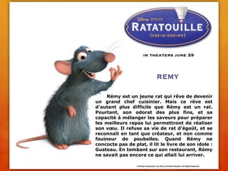 	Rémy est un jeune rat qui rêve de devenir un grand chef cuisinier. Mais ce rêve est d'autant plus difficile que Rémy est un rat. Pourtant, son odorat des plus fins, et sa capacité à mélanger les saveurs pour préparer les meilleurs repas lui permettront de réaliser son vœu. Il refuse sa vie de rat d'égoût, et se reconnaît en tant que créateur, et non comme fouineur de poubelles. Quand Rémy ne concocte pas de plat, il lit le livre de son idole : Gusteau. En tombant sur son restaurant, Rémy ne savait pas encore ce qui allait lui arriver.