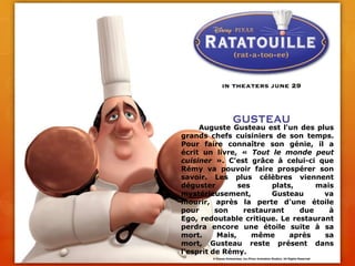 	Auguste Gusteau est l'un des plus grands chefs cuisiniers de son temps. Pour faire connaître son génie, il a écrit un livre, « Tout le monde peut cuisiner ». C'est grâce à celui-ci que Rémy va pouvoir faire prospérer son savoir. Les plus célèbres viennent déguster ses plats, mais mystérieusement, Gusteau va mourir, après la perte d'une étoile pour son restaurant due à Ego, redoutable critique. Le restaurant perdra encore une étoile suite à sa mort. Mais, même après sa mort, Gusteau reste présent dans l'esprit de Rémy.