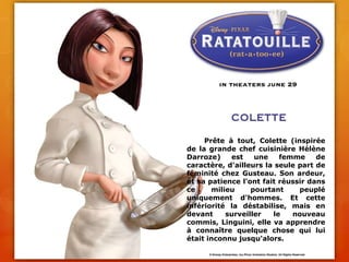 	Prête à tout, Colette (inspirée de la grande chef cuisinière Hélène Darroze) est une femme de caractère, d'ailleurs la seule part de féminité chez Gusteau. Son ardeur, et sa patience l'ont fait réussir dans ce milieu pourtant peuplé uniquement d'hommes. Et cette infériorité la déstabilise, mais en devant surveiller le nouveau commis, Linguini, elle va apprendre à connaître quelque chose qui lui était inconnu jusqu'alors.