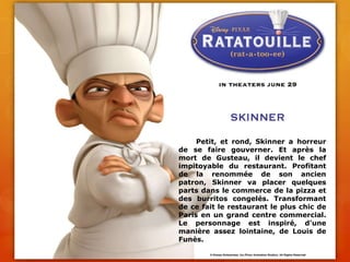 	Petit, et rond, Skinner a horreur de se faire gouverner. Et après la mort de Gusteau, il devient le chef impitoyable du restaurant. Profitant de la renommée de son ancien patron, Skinner va placer quelques parts dans le commerce de la pizza et des burritos congelés. Transformant de ce fait le restaurant le plus chic de Paris en un grand centre commercial. Le personnage est inspiré, d'une manière assez lointaine, de Louis de Funès.