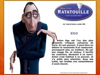 	Anton Ego est l'un des plus puissants critiques culinaires de Paris. En son pouvoir, il peut faire ou défaire la renommée d'un restaurant, provoquant joie, ou malheur. De par son visage fin, et vicieux, il terrifie les cuisiniers, devenant à sa merci. Anton s'est habitué à ce pouvoir, et n'y prête plus attention. Sous ses traits, est révélée une ressemblance à Louis Jouvet.