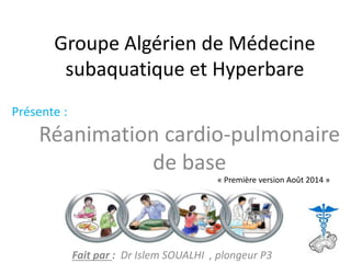 Groupe Algérien de Médecine
subaquatique et Hyperbare
Réanimation cardio-pulmonaire
de base
Présente :
Fait par : Dr Islem SOUALHI , plongeur P3
« Première version Août 2014 »
 