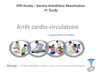 EPH Kouba – Service Anesthésie Réanimation
Pr Toudji
Arrêt cardio-circulatoire
Fait par : Dr Islem SOUALHI , Résident 1iére année Anesthésie-Réanimation
« Actualisation mars 2015 »
 