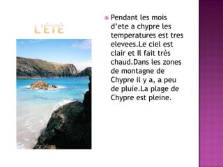       l'étéPendant les mois d’ete a chypre les temperatures est tres elevees.Le ciel est clair et Il fait très chaud.Dans les zones de montagne de Chypre il y a, a peu de pluie.La plage de Chypre est pleine.
