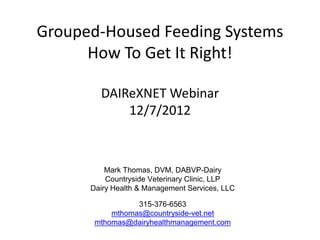 Grouped-Housed Feeding Systems
      How To Get It Right!

        DAIReXNET Webinar
            12/7/2012



          Mark Thomas, DVM, DABVP-Dairy
          Countryside Veterinary Clinic, LLP
      Dairy Health & Management Services, LLC

                 315-376-6563
           mthomas@countryside-vet.net
       mthomas@dairyhealthmanagement.com
 
