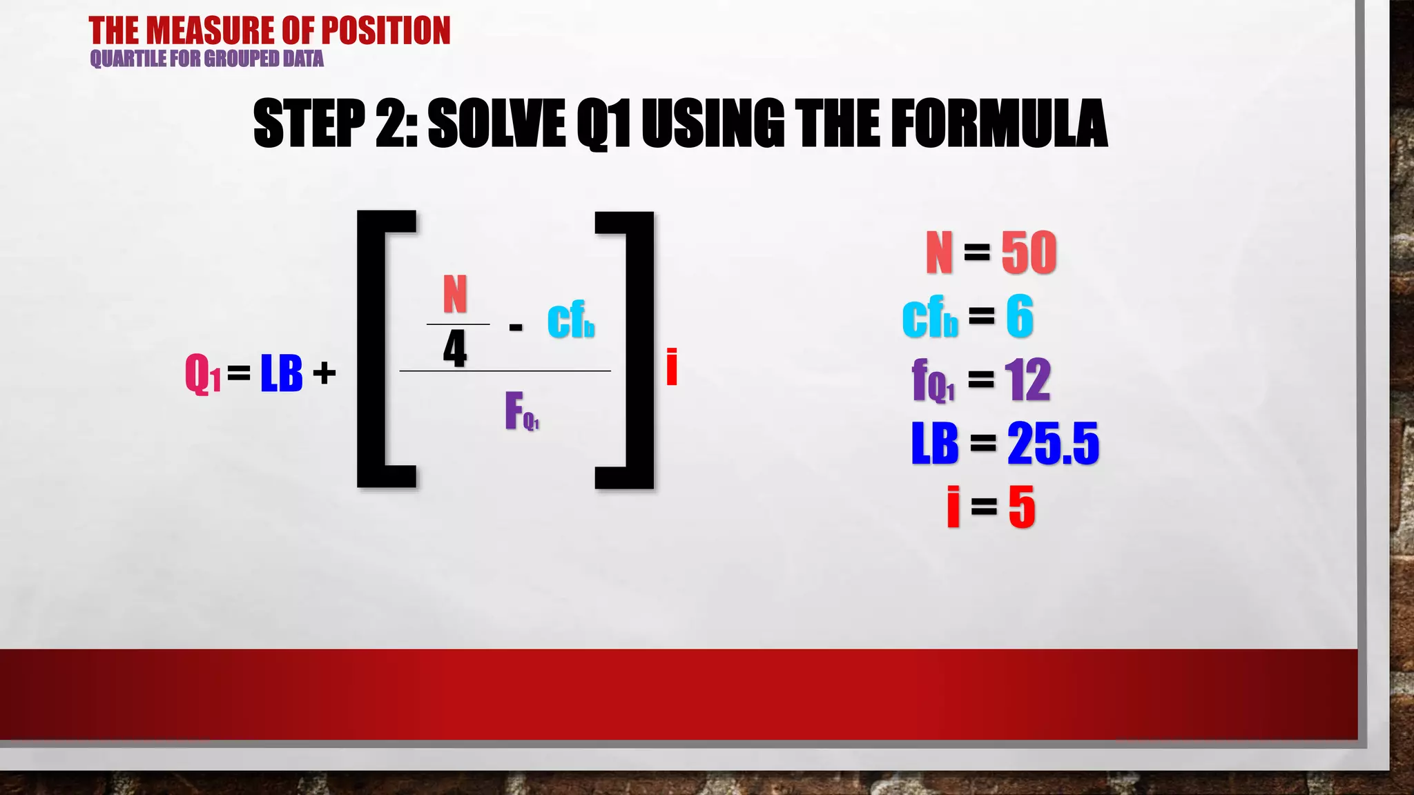 THE MEASURE OF POSITION
QUARTILE FOR GROUPED DATA
STEP 2: SOLVE Q1 USING THE FORMULA
N
cfb-
Q1 = LB +
4
FQ1[ ]i
N = 50
cfb = 6
fQ1 = 12
LB = 25.5
i = 5
 