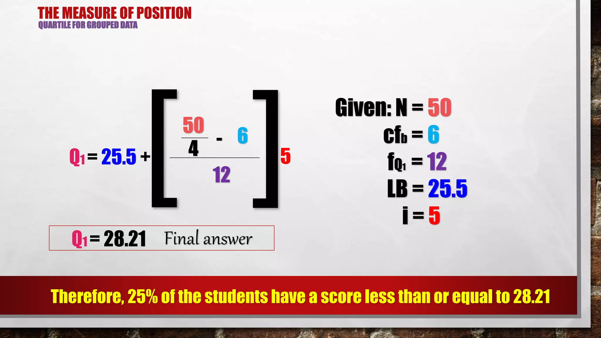 THE MEASURE OF POSITION
QUARTILE FOR GROUPED DATA
Therefore, 25% of the students have a score less than or equal to 28.21
50
6-
Q1 = 25.5 + 4
12[ ]5
Given: N = 50
cfb = 6
fQ1 = 12
LB = 25.5
i = 5
Q1 = 28.21 Final answer
 