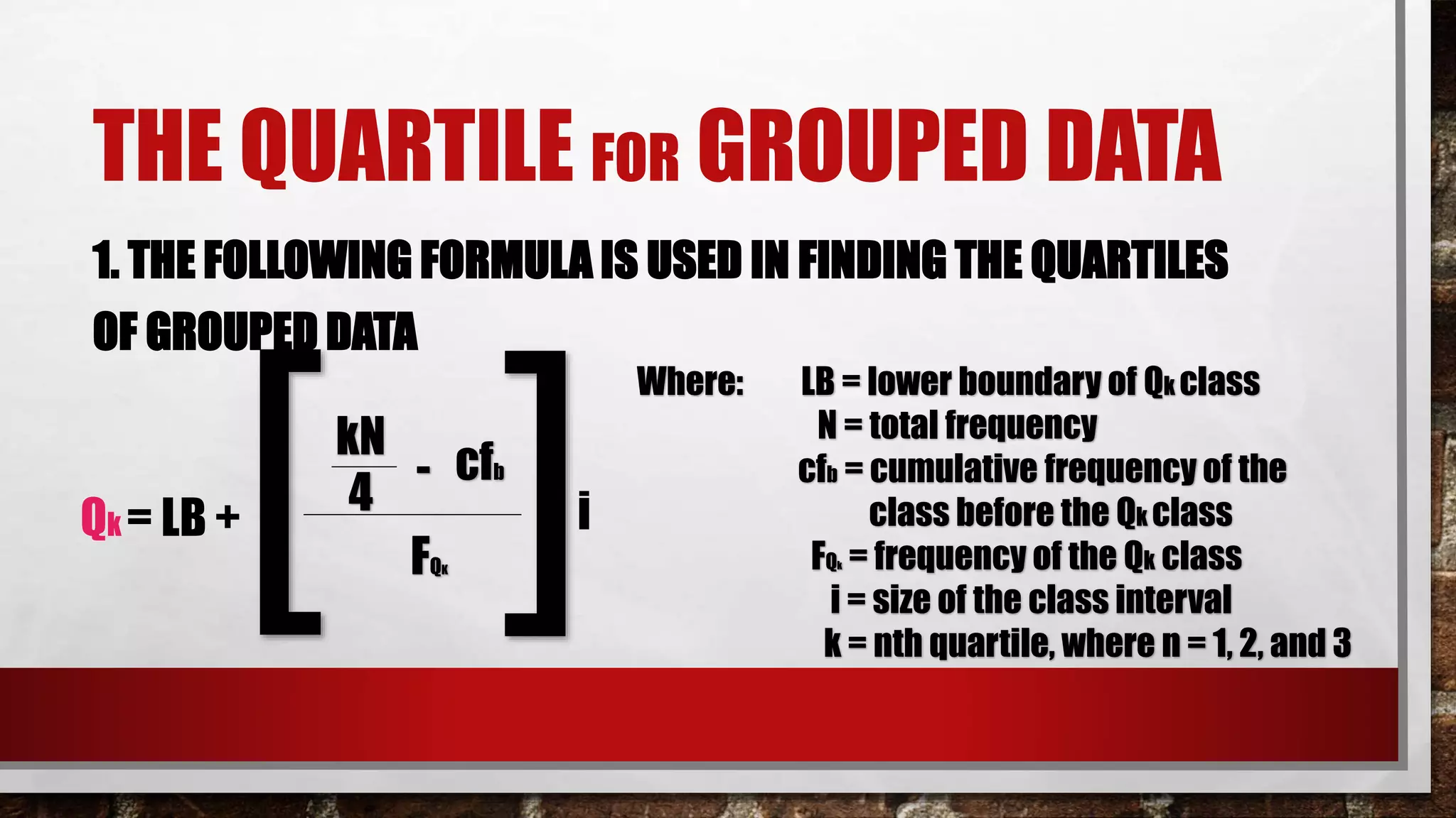 THE QUARTILE FOR GROUPED DATA
1. THE FOLLOWING FORMULA IS USED IN FINDING THE QUARTILES
OF GROUPED DATA
kN
cfb-
Qk = LB +
4
FQK[ ]i
Where: LB = lower boundary of Qk class
N = total frequency
cfb = cumulative frequency of the
class before the Qk class
FQk = frequency of the Qk class
i = size of the class interval
k = nth quartile, where n = 1, 2, and 3
 