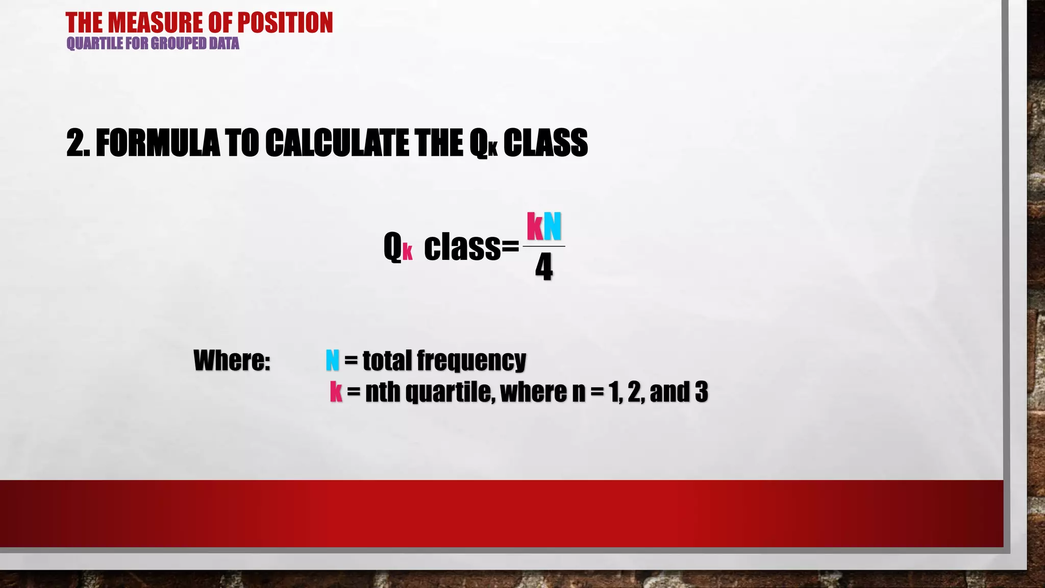 THE MEASURE OF POSITION
QUARTILE FOR GROUPED DATA
2. FORMULA TO CALCULATE THE QK CLASS
Qk class=
kN
4
Where: N = total frequency
k = nth quartile, where n = 1, 2, and 3
 