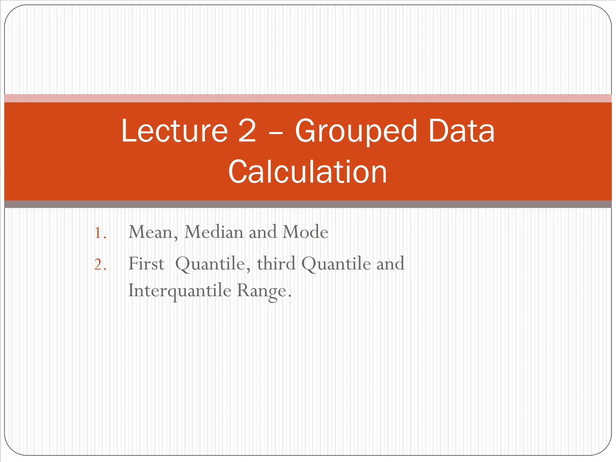 1. Mean, Median and Mode
2. First Quantile, third Quantile and
Interquantile Range.
Lecture 2 – Grouped Data
Calculation
 