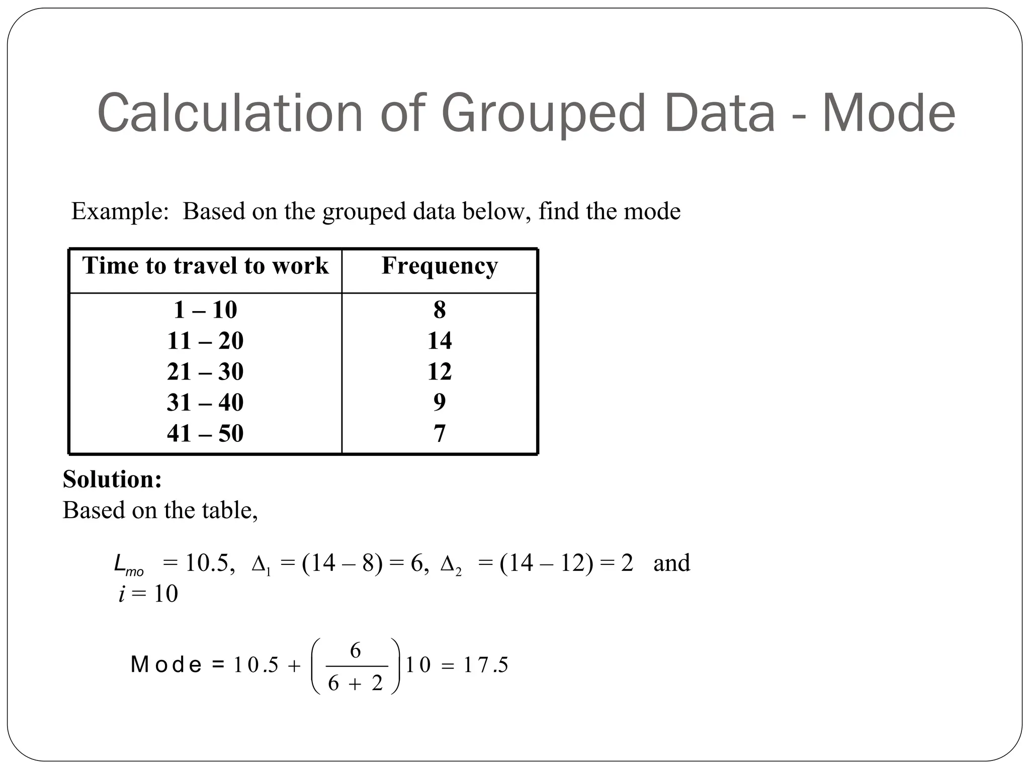 Calculation of Grouped Data - Mode
Time to travel to work Frequency
1 – 10
11 – 20
21 – 30
31 – 40
41 – 50
8
14
12
9
7
Example: Based on the grouped data below, find the mode
mo
L 1
Δ 2
Δ
6
1 0 5 1 0 1 7 5
6 2
⎛ ⎞
+ =
⎜ ⎟
+
⎝ ⎠
M o d e = . .
Solution:
Based on the table,
= 10.5, = (14 – 8) = 6, = (14 – 12) = 2 and
i = 10
 