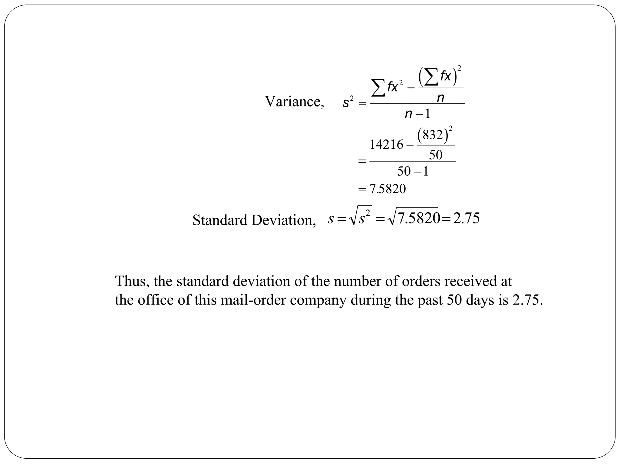 ( )
( )
2
2
2
2
1
832
14216
50
50 1
7 5820
−
=
−
−
=
−
=
∑
∑
fx
fx
n
s
n
.
75
.
2
5820
.
7
2
=
=
= s
s
Variance,
Standard Deviation,
Thus, the standard deviation of the number of orders received at
the office of this mail-order company during the past 50 days is 2.75.
 