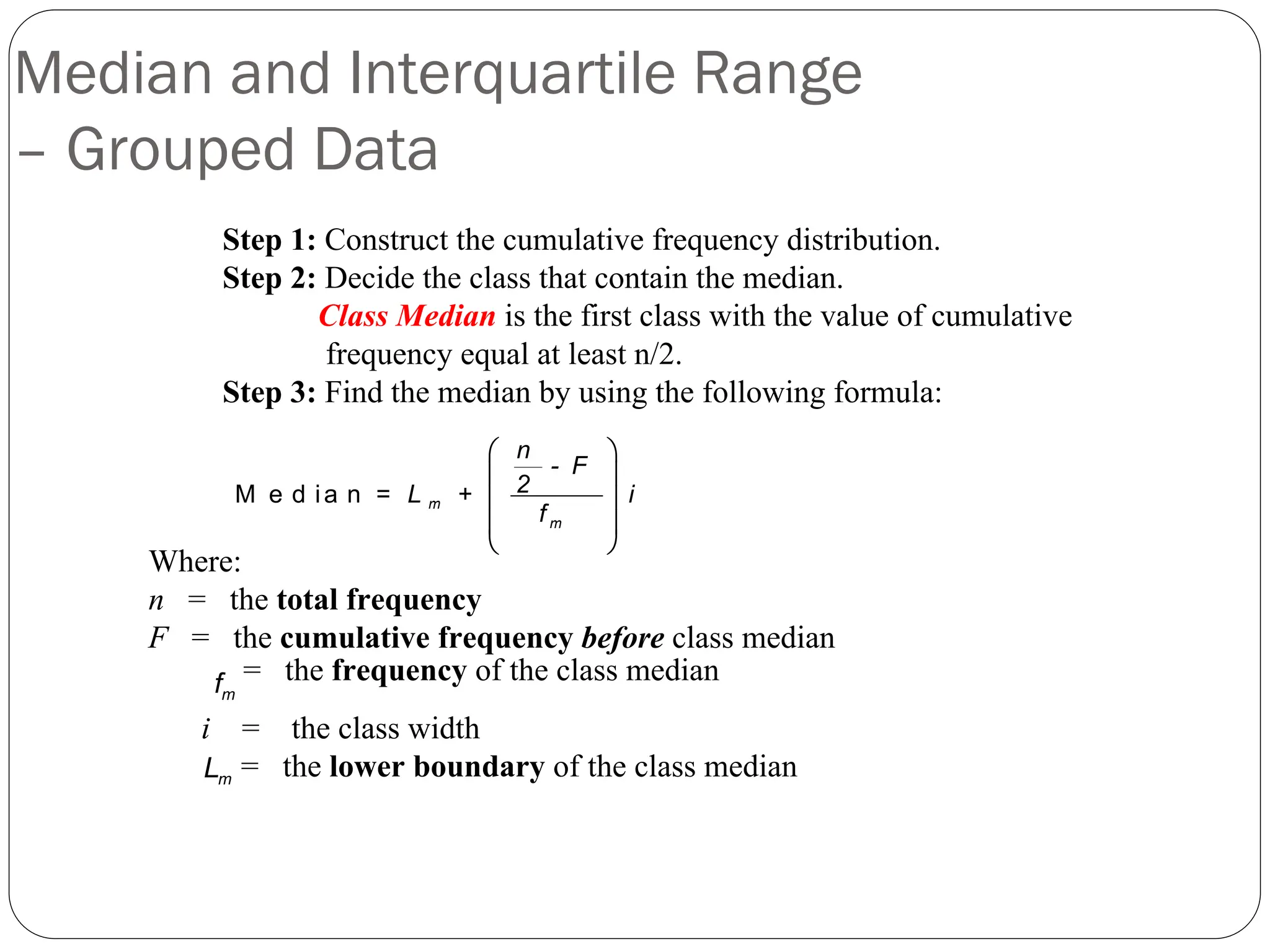 Median and Interquartile Range
– Grouped Data
Step 1: Construct the cumulative frequency distribution.
Step 2: Decide the class that contain the median.
Class Median is the first class with the value of cumulative
frequency equal at least n/2.
Step 3: Find the median by using the following formula:
M e d ia n
⎛ ⎞
⎜ ⎟
⎜ ⎟
⎜ ⎟
⎝ ⎠
m
m
n
- F
2
= L + i
f
m
L
m
f
Where:
n = the total frequency
F = the cumulative frequency before class median
i = the class width
= the lower boundary of the class median
= the frequency of the class median
 