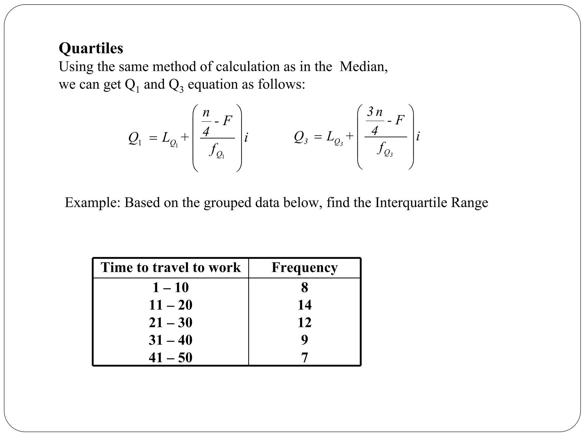 1
1
1 Q
Q
n
- F
4
Q L + i
f
⎛ ⎞
⎜ ⎟
= ⎜ ⎟
⎜ ⎟
⎝ ⎠
⎛ ⎞
⎜ ⎟
= ⎜ ⎟
⎜ ⎟
⎝ ⎠
3
3
3 Q
Q
3 n
- F
4
Q L + i
f
Quartiles
Using the same method of calculation as in the Median,
we can get Q1 and Q3 equation as follows:
Time to travel to work Frequency
1 – 10
11 – 20
21 – 30
31 – 40
41 – 50
8
14
12
9
7
Example: Based on the grouped data below, find the Interquartile Range
 