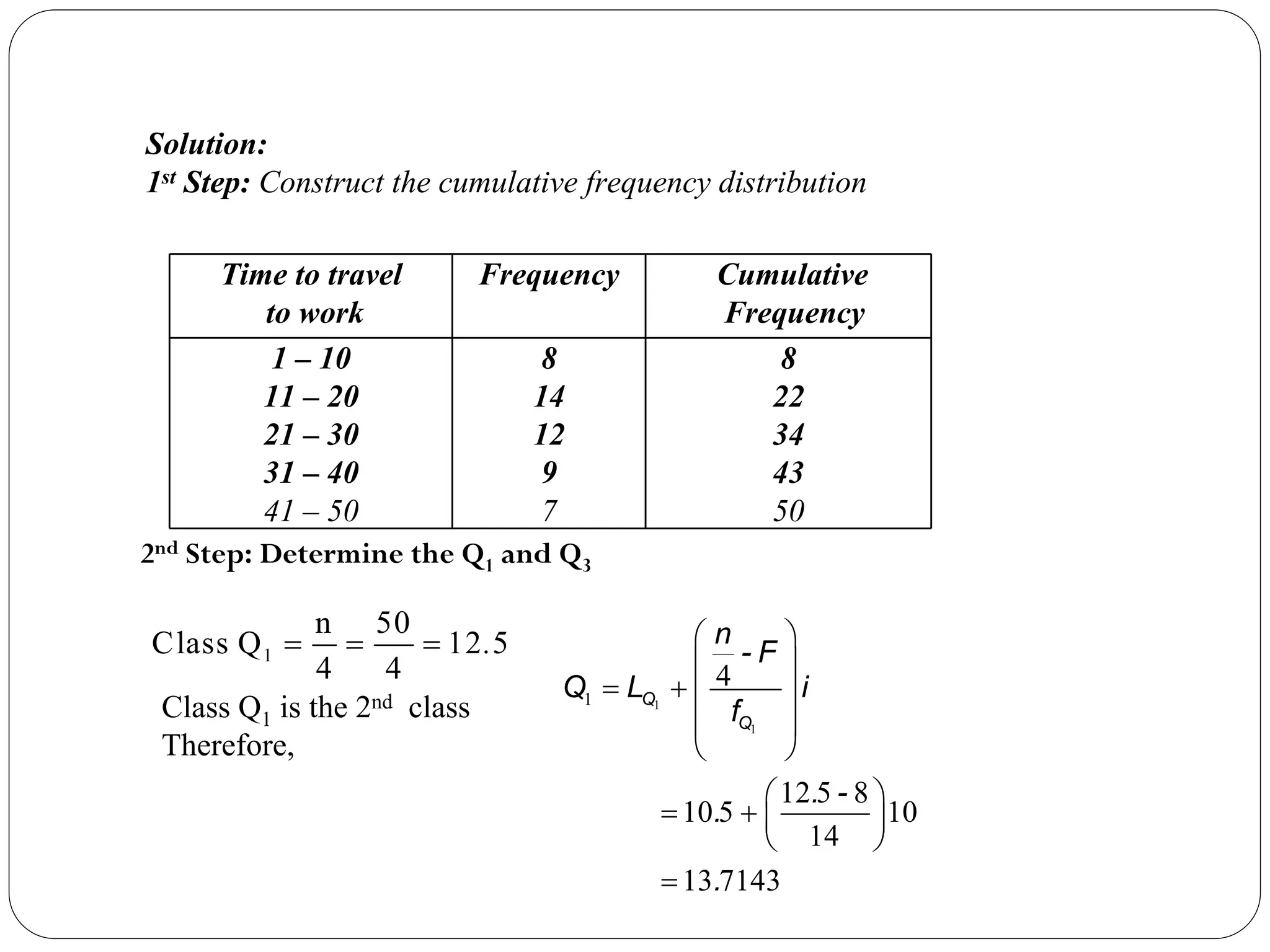 Time to travel
to work
Frequency Cumulative
Frequency
1 – 10
11 – 20
21 – 30
31 – 40
41 – 50
8
14
12
9
7
8
22
34
43
50
1
n 50
Class Q 12 5
4 4
.
= = =
1
1
1
4
12 5 8
10 5 10
14
13 7143
⎛ ⎞
⎜ ⎟
= + ⎜ ⎟
⎜ ⎟
⎝ ⎠
⎛ ⎞
= + ⎜ ⎟
⎝ ⎠
=
Q
Q
n
- F
Q L i
f
. -
.
.
Solution:
1st Step: Construct the cumulative frequency distribution
Class Q1 is the 2nd class
Therefore,
2nd Step: Determine the Q1 and Q3
 