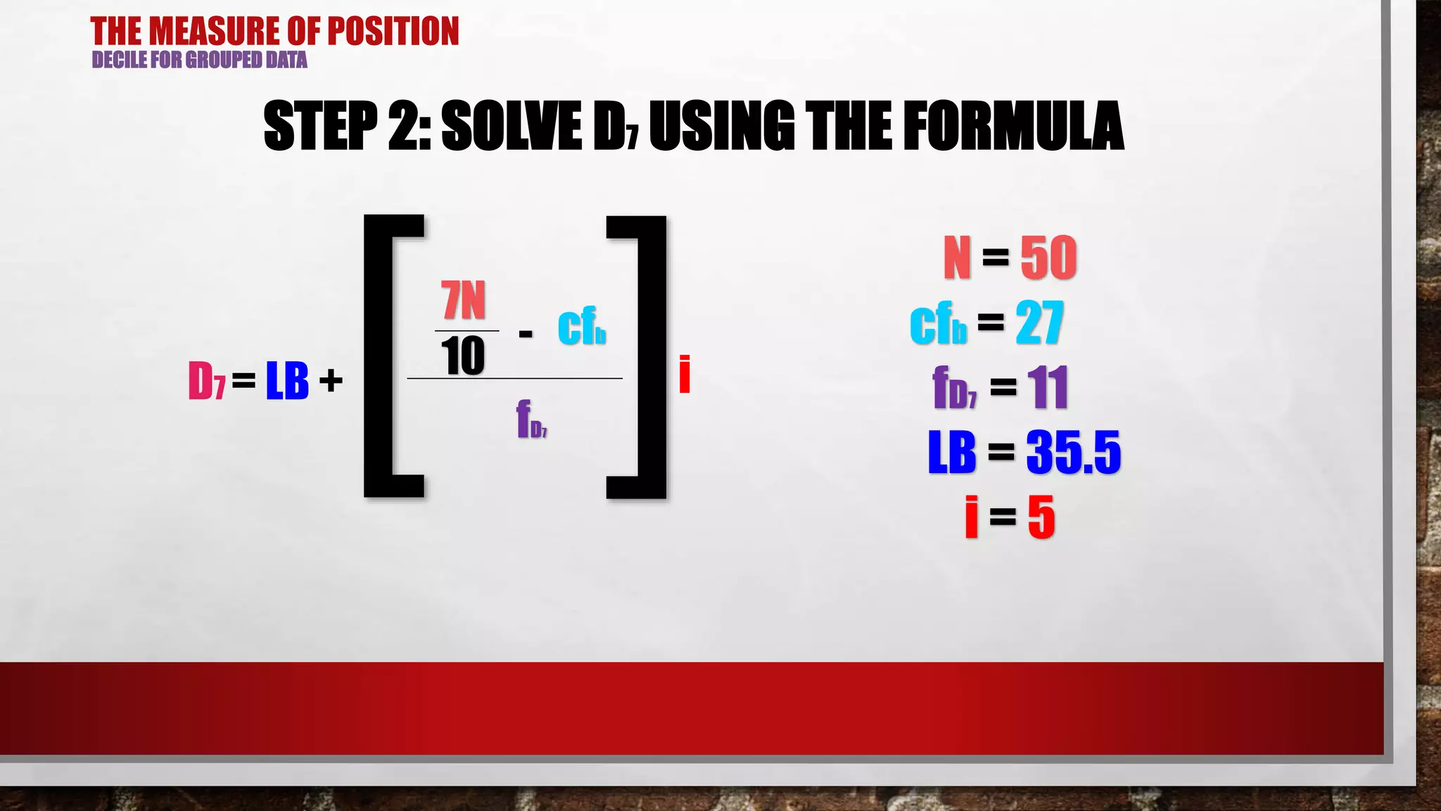 THE MEASURE OF POSITION
DECILE FOR GROUPED DATA
STEP 2: SOLVE D7 USING THE FORMULA
7N
cfb-
D7 = LB +
10
fD7[ ]i
N = 50
cfb = 27
fD7 = 11
LB = 35.5
i = 5
 
