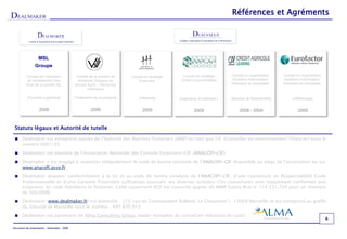 Références et Agréments




                   MSL                                     -
                 Groupe

           Conseil de l'opération             Conseil de la cession de       Conseil en stratégie     Conseil en stratégie       Conseil en organisation    Conseil en organisation
           de reclassement des                  Ibergrasa (Espagne) au           financière          (Veille concurrentielle)     Système d'information      Système d'information
          titres de la société ISL            groupe Saria – Remondis                                                            financière et comptable    financière et comptable
                                                      (Allemagne)‫‏‬


           (Foncière Logistique)‫‏‬             (Traitement de co-produits)‫‏‬       (Hôtelerie)‫‏‬       (Ingénierie du bâtiment )‫‏‬   (Banque de financement)‫‏‬        (Affacturage)‫‏‬


                    2008                                2009                       2009                      2009                    2008 - 2009                     2009


 Statuts légaux et Autorité de tutelle
 Dealmaker est enregistré auprès de l’Autorité des Marchés Financiers (AMF) en tant que CIF (Conseiller en Investissement Financier) sous le
  numéro E001193.

 Dealmaker est membre de l’Association Nationale des Conseils Financiers-CIF (ANACOFI-CIF).

 Dealmaker s’est engagé à respecter intégralement le code de bonne conduite de l’ANACOFI-CIF disponible au siège de l’association ou sur
  www.anacofi.asso.fr.

 Dealmaker dispose, conformément à la loi et au code de bonne conduite de l’ANACOFI-CIF, d’une couverture en Responsabilité Civile
  Professionnelle et d’une Garantie Financière suffisantes couvrant ses diverses activités. Ces couvertures sont notamment conformes aux
  exigences du code monétaire et financier. Cette couverture RCP est souscrite auprès de MMA Covea Risk n° 114.231.724 pour un montant
  de 500.000€.

 Dealmaker (www.dealmaker.fr) est domicilié : 122, rue du Commandant Rolland, Le Chaumont 1, 13008 Marseille et est enregistré au greffe
  du tribunal de Marseille sous le numéro : 497 870 915.

 Dealmaker est partenaire de Alma Consulting Group, leader européen du conseil en réduction de coûts.
                                                                                                                                                                                      6

Document de présentation – Dealmaker - 2009
 