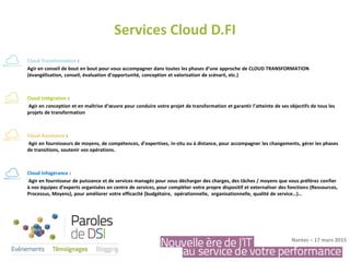 Services Cloud D.FI
Nantes – 17 mars 2015
Cloud Transformation :
Agir en conseil de bout en bout pour vous accompagner dans toutes les phases d’une approche de CLOUD TRANSFORMATION
(évangélisation, conseil, évaluation d’opportunité, conception et valorisation de scénarii, etc.)
Cloud Intégration :
Agir en conception et en maîtrise d’œuvre pour conduire votre projet de transformation et garantir l’atteinte de ses objectifs de tous les
projets de transformation
Cloud Assistance :
Agir en fournisseurs de moyens, de compétences, d’expertises, in-situ ou à distance, pour accompagner les changements, gérer les phases
de transitions, soutenir vos opérations.
Cloud Infogérance :
Agir en fournisseur de puissance et de services managés pour vous décharger des charges, des tâches / moyens que vous préférez confier
à nos équipes d’experts organisées en centre de services, pour compléter votre propre dispositif et externaliser des fonctions (Ressources,
Processus, Moyens), pour améliorer votre efficacité (budgétaire, opérationnelle, organisationnelle, qualité de service…)…
 