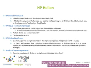 HP Helion OpenStack
HP Helion OpenStack est la distribution OpenStack d’HP.
HP Helion Development Platform est une plateforme PaaS, intégrée à HP Helion OpenStack, idéale pour
le développement d’applications Cloud Ready
HP Cloud Service Automation
Solution de gestion d’un cloud, supportant de nombreux providers:
HP Helion OpenStack, Matrix Operating Environnement, Clouds natifs OpenStack, Amazon EC² (Elastic Compute Cloud), Microsoft Azure, …
Portails dédiés par environnement IT
Catalogues de services
HP Helion Eucalyptus
Eucalyptus permet le déploiement d’un cloud privé compatible AWS (Amazon Web Services)
Les clients AWS peuvent donc capitaliser sur leurs développements, et déployer des services en mode
hybride, ou rapatrier des environnements sensibles ou critiques sur une plateforme dédiée (privée ou
managée)
Service d’accompagnement
Expertise cloud pour le design et le déploiement de vos projets cloud
HP Helion
Nantes – 17 mars 2015
 
