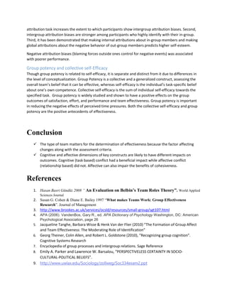 attribution task increases the extent to which participants show intergroup attribution biases. Second,
intergroup attribution biases are stronger among participants who highly identify with their in-group.
Third, it has been demonstrated that making internal attributions about in-group members and making
global attributions about the negative behavior of out-group members predicts higher self-esteem.
Negative attribution biases (blaming forces outside ones control for negative events) was associated
with poorer performance.
Group potency and collective self-Efficacy
Though group potency is related to self-efficacy, it is separate and distinct from it due to differences in
the level of conceptualization. Group Potency is a collective and a generalized construct, assessing the
overall team’s belief that it can be effective, whereas self-efficacy is the individual’s task-specific belief
about one’s own competence. Collective self-efficacy is the sum of individual self-efficacy towards the
specified task. Group potency is widely studied and shown to have a positive effects on the group
outcomes of satisfaction, effort, and performance and team effectiveness. Group potency is important
in reducing the negative effects of perceived time pressures. Both the collective self-efficacy and group
potency are the positive antecedents of effectiveness.
Conclusion
 The type of team matters for the determination of effectiveness because the factor affecting
changes along with the assessment criteria.
 Cognitive and affective dimensions of key constructs are likely to have different impacts on
outcomes. Cognitive (task based) conflict had a beneficial impact while affective conflict
(relationship based) did not. Affective can also impair the benefits of cohesiveness.
References
1. Hasan Basri Gündüz 2008 ” An Evaluation on Belbin’s Team Roles Theory”. World Applied
Sciences Journal
2. Susan G. Cohen & Diane E. Bailey 1997 “What makes Teams Work: Group Effectiveness
Research”. Journal of Management
3. http://www.brookes.ac.uk/services/ocsld/resources/small-group/sgt107.html
4. APA (2006). VandenBos, Gary R., ed. APA Dictionary of Psychology Washington, DC: American
Psychological Association, page 26
5. Jacqueline Tanghe, Barbara Wisse & Henk Van der Flier (2010) “The Formation of Group Affect
and Team Effectiveness: The Moderating Role of Identification”
6. Georg Theiner, Colin Allen, and Robert L. Goldstone (2010), “Recognizing group cognition”.
Cognitive Systems Research
7. Encyclopedia of group processes and intergroup relations. Sage Reference
8. Emily A. Parker and Lawrence W. Barsalou, “PERSPECTIVELESS CERTAINTY IN SOCIO-
CULTURAL-POLITICAL BELIEFS”.
9. http://www.uwlax.edu/Sociology/zollweg/Soc334exam2.ppt
 