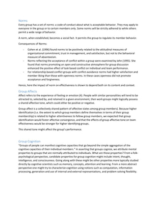 Norms
Every group has a set of norms: a code of conduct about what is acceptable behavior. They may apply to
everyone in the group or to certain members only. Some norms will be strictly adhered to while others
permit a wide range of behavior.
A norm, when established, becomes a social fact. It permits the group to regulate its member behavior.
Consequences of Norms:
- Cohen et al. (1996) found norms to be positively related to the attitudinal measures of
organizational commitment, trust in management, and satisfaction, but not to the behavioral
measure of absenteeism.
- Norms reflecting the acceptance of conflict within a group were examined by Jehn (1995). She
found that norms promoting an open and constructive atmosphere for group discussion
enhanced the positive effect of task based conflict on individual and team performance.
- For relationship-based conflict groups with conflict avoidance norms had higher satisfaction and
member liking than those with openness norms. In these cases openness did not promote
acceptance and forgiveness.
Hence, here the impact of norm on effectiveness is shown to depend both on its content and context.
Group Affects
Affect refers to the experience of feeling or emotion (4). People with similar personalities will tend to be
attracted to, selected by, and retained in a given environment, then work groups might logically possess
a shared affective tone, which could either be positive or negative.
Group affect is a collectively shared pattern of affective states among group members). Because higher
identification (i.e. the extent to which group members define themselves in terms of their group
membership) is related to higher attentiveness to fellow group members, we expected that group
identification would foster affective convergence, and that the effects of group affective tone on team
effectiveness would be stronger for higher identifying groups.
This shared tone might affect the group’s performance.
Group Cognition
“Groups of people can manifest cognitive capacities that go beyond the simple aggregation of the
cognitive capacities of their individual members.” In asserting that groups cognize, we attribute mental
properties to groups that are normally attributed to individuals. What are those properties? From a folk-
psychological perspective, candidate properties for group cognition might include intent, thought,
intelligence, and consciousness. Going along with these might be other properties more typically studied
directly by cognitive scientists such as memory, concepts, attention and learning. From a more abstract
perspective one might try to characterize cognition using notions such as computation, information
processing, generation and use of internal and external representations, and problem solving flexibility.
 