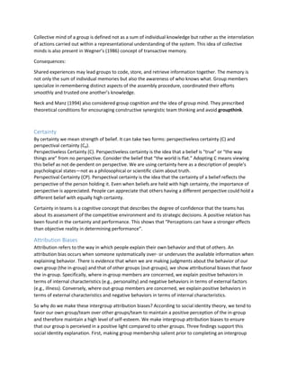 Collective mind of a group is defined not as a sum of individual knowledge but rather as the interrelation
of actions carried out within a representational understanding of the system. This idea of collective
minds is also present in Wegner’s (1986) concept of transactive memory.
Consequences:
Shared experiences may lead groups to code, store, and retrieve information together. The memory is
not only the sum of individual memories but also the awareness of who knows what. Group members
specialize in remembering distinct aspects of the assembly procedure, coordinated their efforts
smoothly and trusted one another’s knowledge.
Neck and Manz (1994) also considered group cognition and the idea of group mind. They prescribed
theoretical conditions for encouraging constructive synergistic team thinking and avoid groupthink.
Certainty
By certainty we mean strength of belief. It can take two forms: perspectiveless certainty (C) and
perspectival certainty (Cp).
Perspectiveless Certainty (C). Perspectiveless certainty is the idea that a belief is “true” or “the way
things are” from no perspective. Consider the belief that “the world is flat.” Adopting C means viewing
this belief as not de-pendent on perspective. We are using certainty here as a description of people’s
psychological states—not as a philosophical or scientific claim about truth.
Perspectival Certainty (CP). Perspectival certainty is the idea that the certainty of a belief reflects the
perspective of the person holding it. Even when beliefs are held with high certainty, the importance of
perspective is appreciated. People can appreciate that others having a different perspective could hold a
different belief with equally high certainty.
Certainty in teams is a cognitive concept that describes the degree of confidence that the teams has
about its assessment of the competitive environment and its strategic decisions. A positive relation has
been found in the certainty and performance. This shows that “Perceptions can have a stronger effects
than objective reality in determining performance”.
Attribution Biases
Attribution refers to the way in which people explain their own behavior and that of others. An
attribution bias occurs when someone systematically over- or underuses the available information when
explaining behavior. There is evidence that when we are making judgments about the behavior of our
own group (the in-group) and that of other groups (out-groups), we show attributional biases that favor
the in-group. Specifically, where in-group members are concerned, we explain positive behaviors in
terms of internal characteristics (e.g., personality) and negative behaviors in terms of external factors
(e.g., illness). Conversely, where out-group members are concerned, we explain positive behaviors in
terms of external characteristics and negative behaviors in terms of internal characteristics.
So why do we make these intergroup attribution biases? According to social identity theory, we tend to
favor our own group/team over other groups/team to maintain a positive perception of the in-group
and therefore maintain a high level of self-esteem. We make intergroup attribution biases to ensure
that our group is perceived in a positive light compared to other groups. Three findings support this
social identity explanation. First, making group membership salient prior to completing an intergroup
 