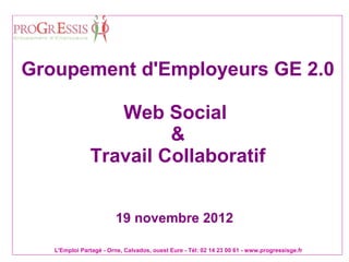 Groupement d'Employeurs GE 2.0

                  Web Social
                        &
               Travail Collaboratif


                        19 novembre 2012

   L'Emploi Partagé - Orne, Calvados, ouest Eure - Tél: 02 14 23 00 61 - www.progressisge.fr
 