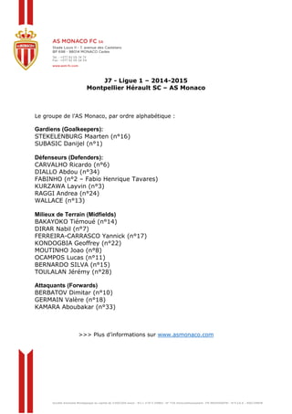 J7 - Ligue 1 – 2014-2015 
Montpellier Hérault SC – AS Monaco 
Le groupe de l’AS Monaco, par ordre alphabétique : 
Gardiens (Goalkeepers): 
STEKELENBURG Maarten (n°16) 
SUBASIC Danijel (n°1) 
Défenseurs (Defenders): 
CARVALHO Ricardo (n°6) 
DIALLO Abdou (n°34) 
FABINHO (n°2 – Fabio Henrique Tavares) 
KURZAWA Layvin (n°3) 
RAGGI Andrea (n°24) 
WALLACE (n°13) 
Milieux de Terrain (Midfields) 
BAKAYOKO Tiémoué (n°14) 
DIRAR Nabil (n°7) 
FERREIRA-CARRASCO Yannick (n°17) 
KONDOGBIA Geoffrey (n°22) 
MOUTINHO Joao (n°8) 
OCAMPOS Lucas (n°11) 
BERNARDO SILVA (n°15) 
TOULALAN Jérémy (n°28) 
Attaquants (Forwards) 
BERBATOV Dimitar (n°10) 
GERMAIN Valère (n°18) 
KAMARA Aboubakar (n°33) 
>>> Plus d’informations sur www.asmonaco.com 
